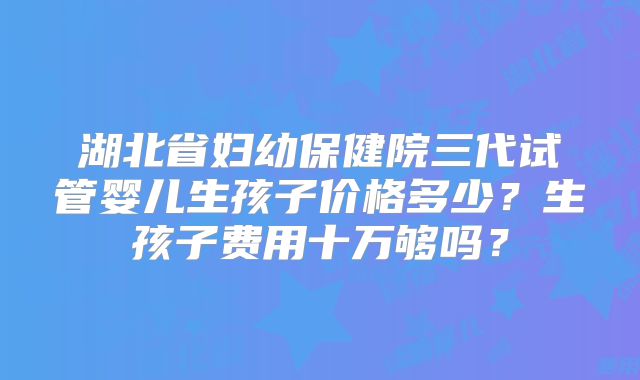 湖北省妇幼保健院三代试管婴儿生孩子价格多少？生孩子费用十万够吗？