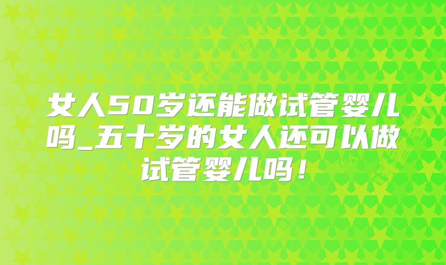 女人50岁还能做试管婴儿吗_五十岁的女人还可以做试管婴儿吗！