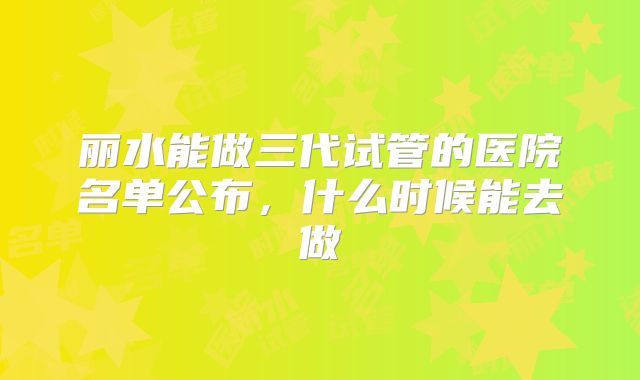 丽水能做三代试管的医院名单公布,什么时候能去做