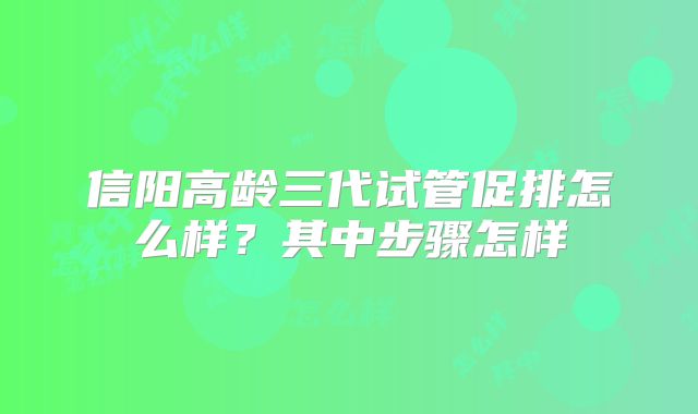 信阳高龄三代试管促排怎么样？其中步骤怎样