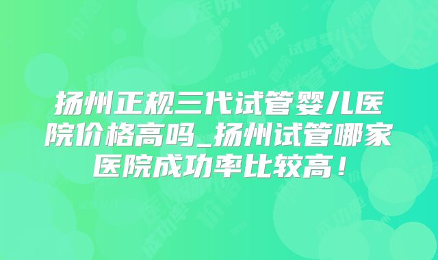 扬州正规三代试管婴儿医院价格高吗_扬州试管哪家医院成功率比较高！