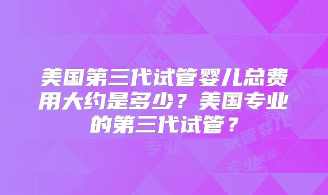 美国第三代试管婴儿总费用大约是多少？美国专业的第三代试管？