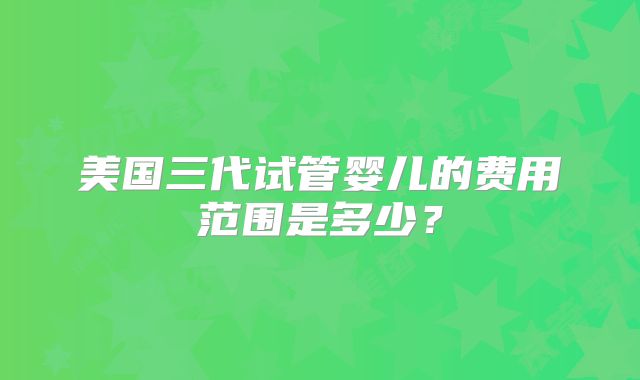 美国三代试管婴儿的费用范围是多少？
