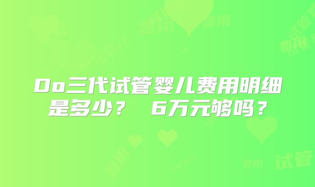Do三代试管婴儿费用明细是多少? 6万元够吗?