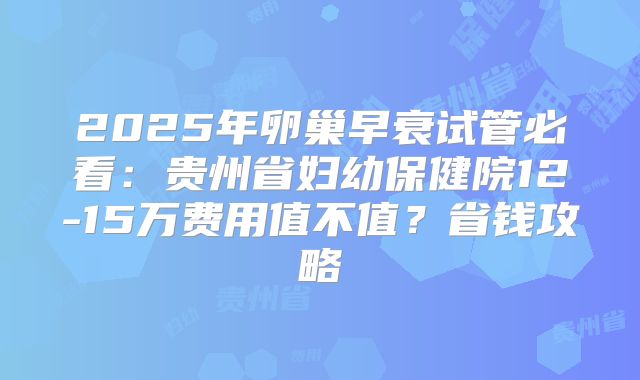 2025年卵巢早衰试管必看:贵州省妇幼保健院12-15万费用值不值?省钱攻略