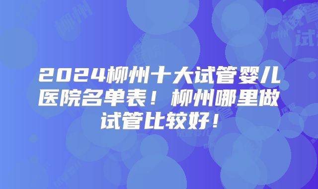 2024柳州十大试管婴儿医院名单表！柳州哪里做试管比较好！