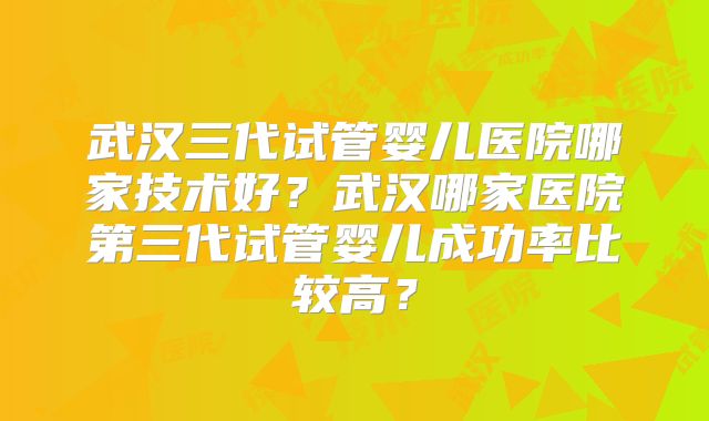 武汉三代试管婴儿医院哪家技术好？武汉哪家医院第三代试管婴儿成功率比较高？