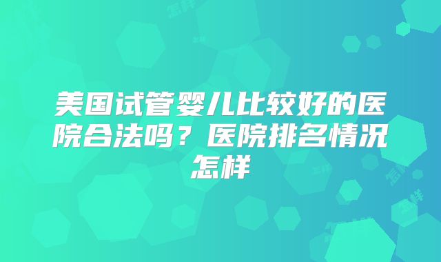 美国试管婴儿比较好的医院合法吗?医院排名情况怎样