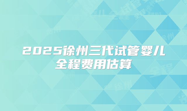 2025徐州三代试管婴儿全程费用估算