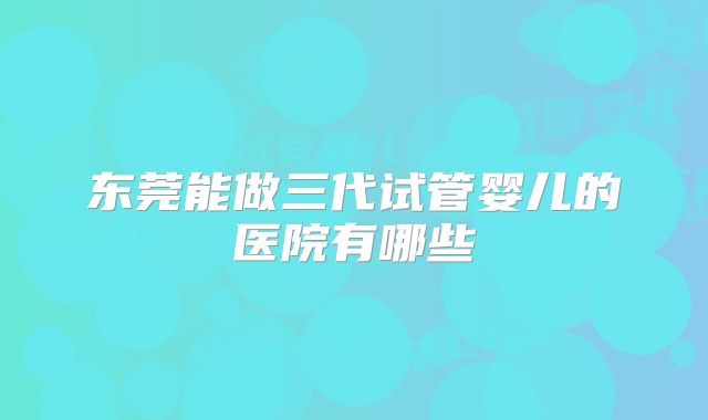 东莞能做三代试管婴儿的医院有哪些