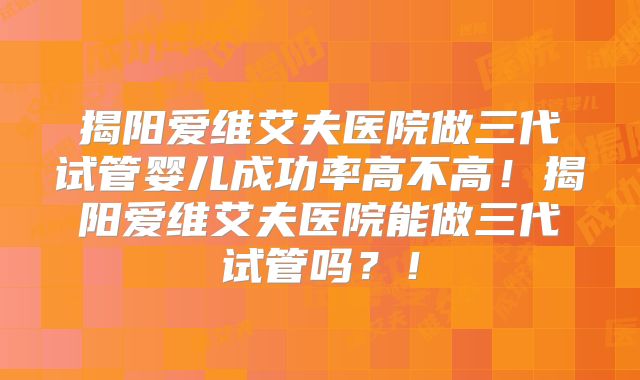 揭阳爱维艾夫医院做三代试管婴儿成功率高不高！揭阳爱维艾夫医院能做三代试管吗？！