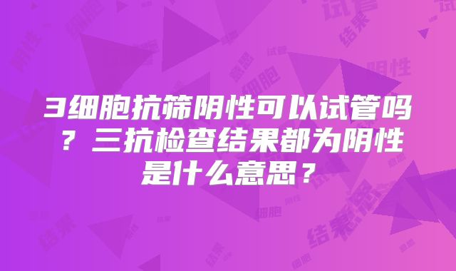 3细胞抗筛阴性可以试管吗？三抗检查结果都为阴性是什么意思？