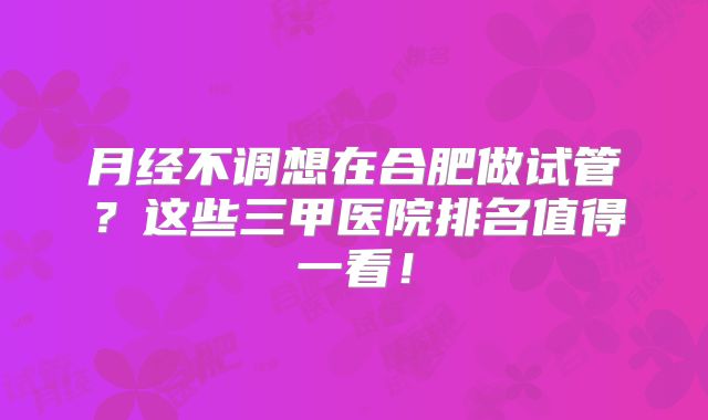 月经不调想在合肥做试管?这些三甲医院排名值得一看!