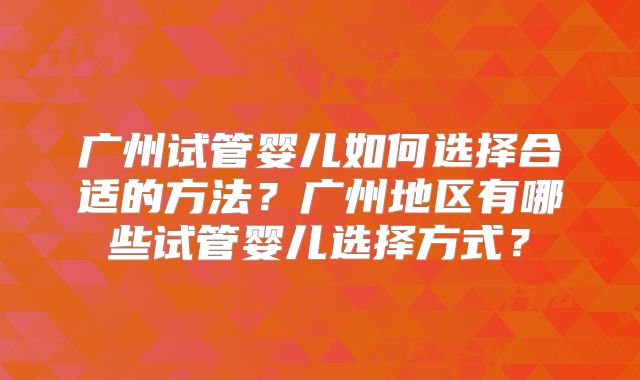 广州试管婴儿如何选择合适的方法？广州地区有哪些试管婴儿选择方式？