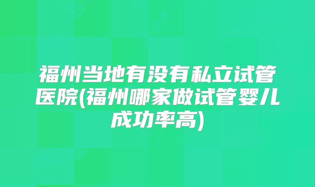 福州当地有没有私立试管医院(福州哪家做试管婴儿成功率高)