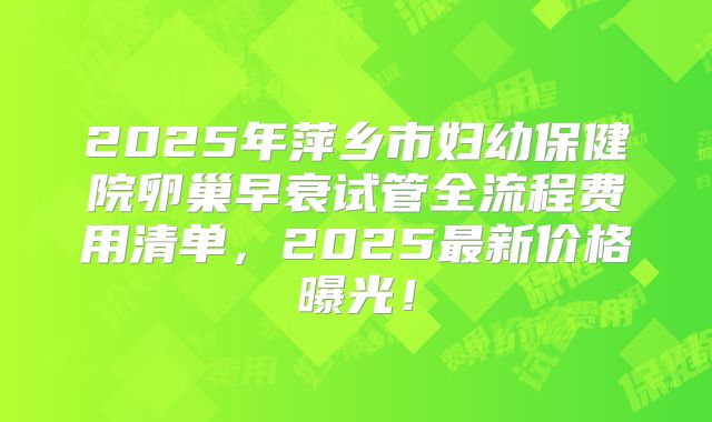 2025年萍乡市妇幼保健院卵巢早衰试管全流程费用清单，2025最新价格曝光！