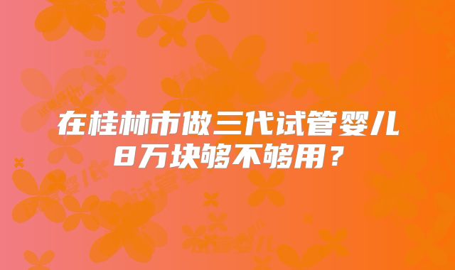 在桂林市做三代试管婴儿8万块够不够用？