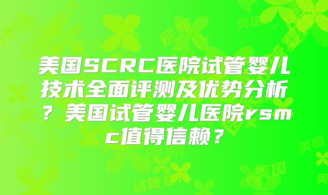美国SCRC医院试管婴儿技术全面评测及优势分析？美国试管婴儿医院rsmc值得信赖？