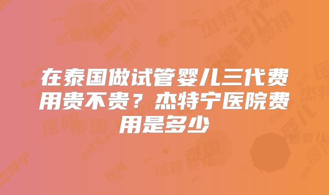 在泰国做试管婴儿三代费用贵不贵？杰特宁医院费用是多少