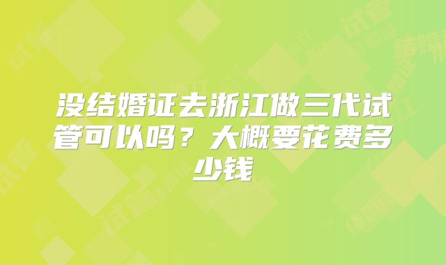 没结婚证去浙江做三代试管可以吗？大概要花费多少钱