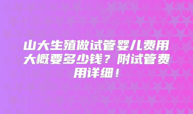 山大生殖做试管婴儿费用大概要多少钱?附试管费用详细!