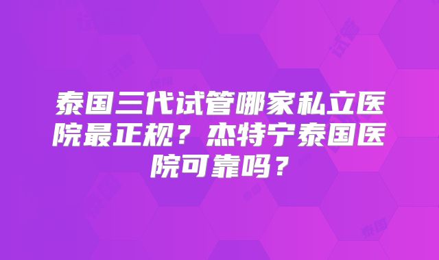 泰国三代试管哪家私立医院最正规？杰特宁泰国医院可靠吗？