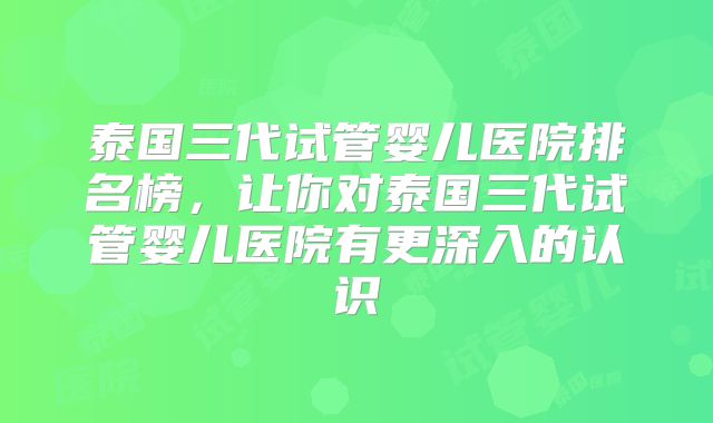 泰国三代试管婴儿医院排名榜，让你对泰国三代试管婴儿医院有更深入的认识
