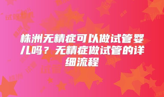 株洲无精症可以做试管婴儿吗？无精症做试管的详细流程