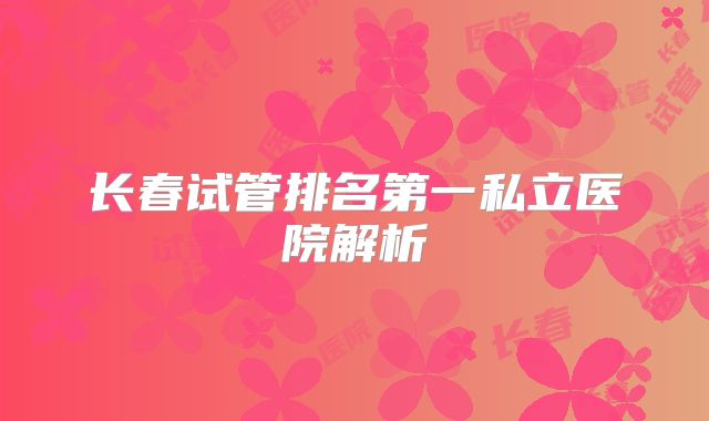 长春试管排名第一私立医院解析