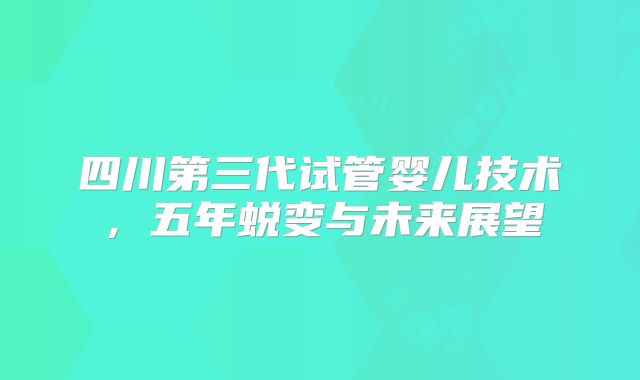 四川第三代试管婴儿技术，五年蜕变与未来展望