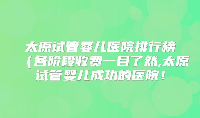 太原试管婴儿医院排行榜（各阶段收费一目了然,太原试管婴儿成功的医院！