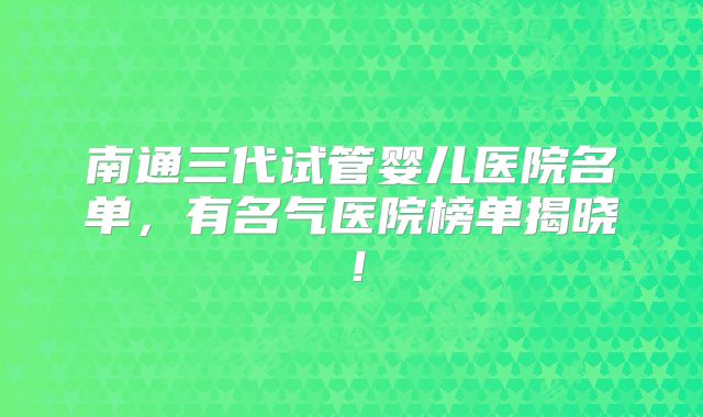 南通三代试管婴儿医院名单，有名气医院榜单揭晓！