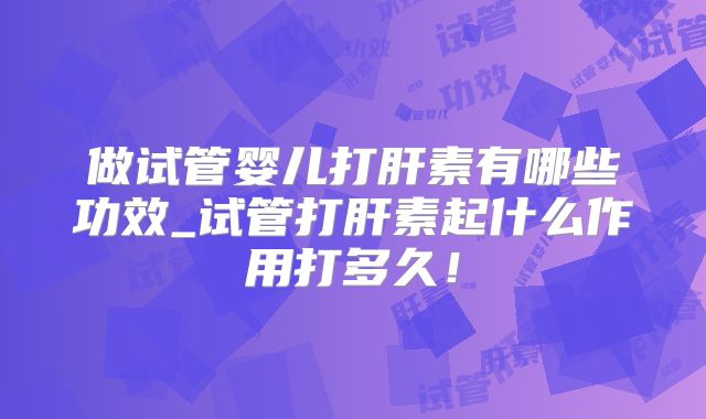 做试管婴儿打肝素有哪些功效_试管打肝素起什么作用打多久！