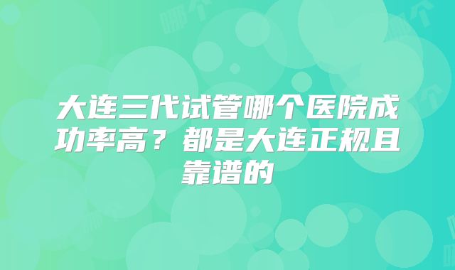 大连三代试管哪个医院成功率高?都是大连正规且靠谱的