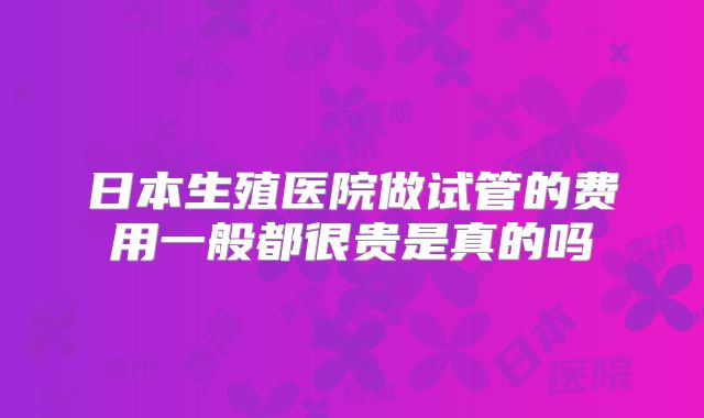 日本生殖医院做试管的费用一般都很贵是真的吗