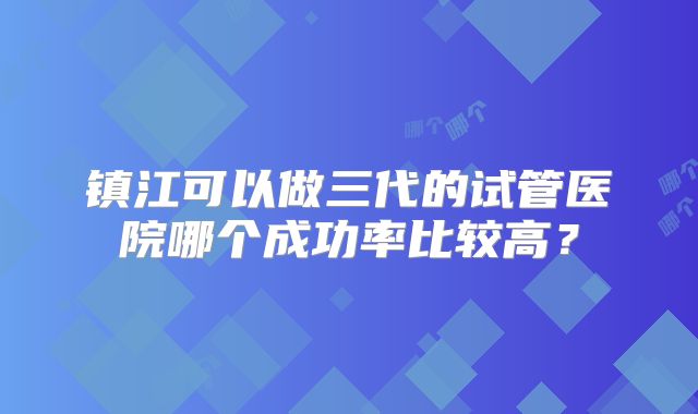 镇江可以做三代的试管医院哪个成功率比较高？
