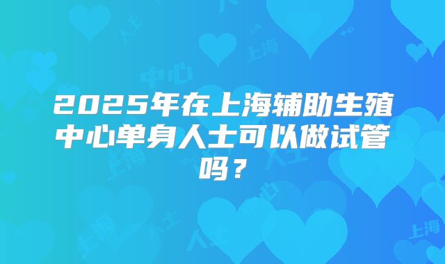 2025年在上海辅助生殖中心单身人士可以做试管吗？