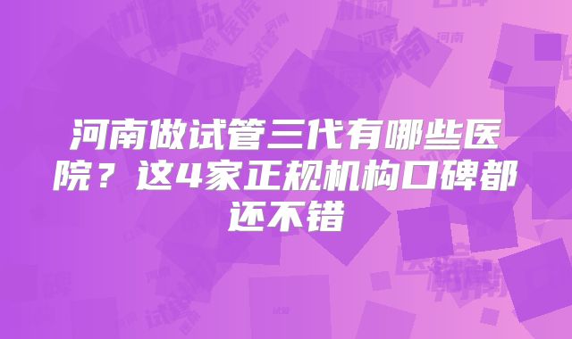 河南做试管三代有哪些医院？这4家正规机构口碑都还不错