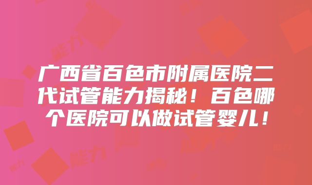 广西省百色市附属医院二代试管能力揭秘！百色哪个医院可以做试管婴儿！