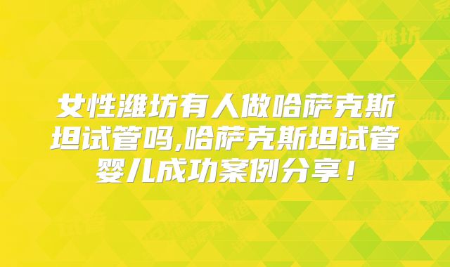 女性潍坊有人做哈萨克斯坦试管吗,哈萨克斯坦试管婴儿成功案例分享！