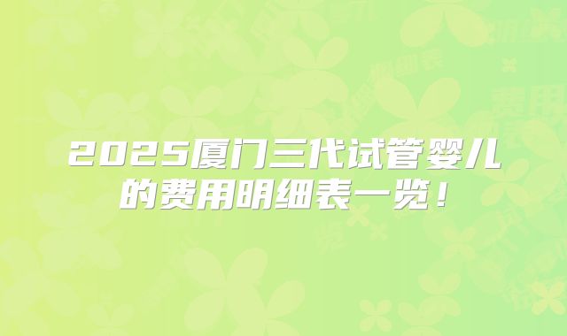 2025厦门三代试管婴儿的费用明细表一览！
