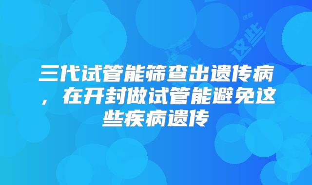 三代试管能筛查出遗传病,在开封做试管能避免这些疾病遗传