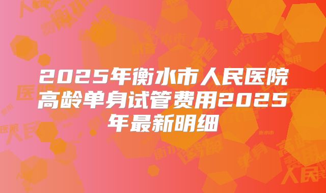 2025年衡水市人民医院高龄单身试管费用2025年最新明细