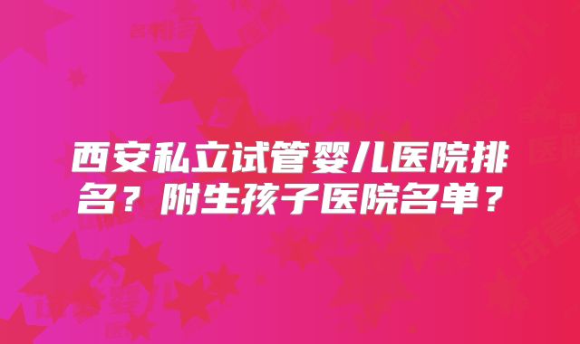 西安私立试管婴儿医院排名？附生孩子医院名单？