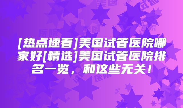 [热点速看]美国试管医院哪家好[精选]美国试管医院排名一览，和这些无关！