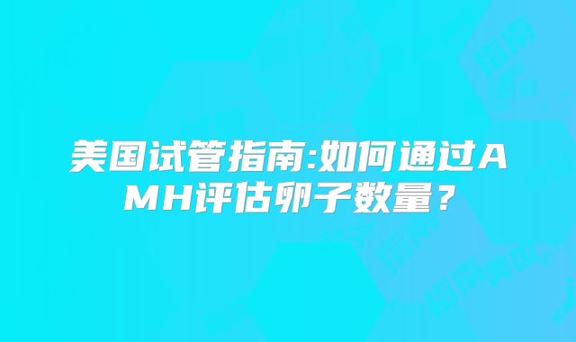 美国试管指南:如何通过AMH评估卵子数量？
