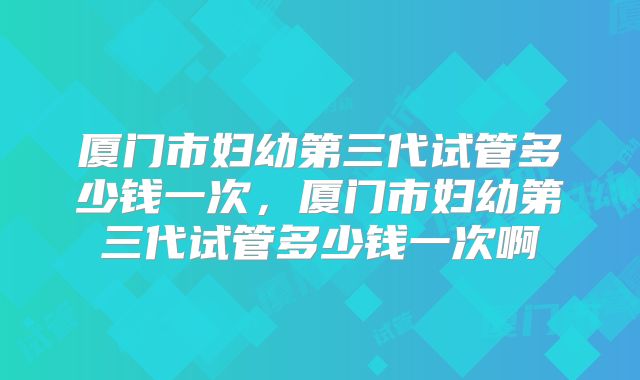 厦门市妇幼第三代试管多少钱一次，厦门市妇幼第三代试管多少钱一次啊