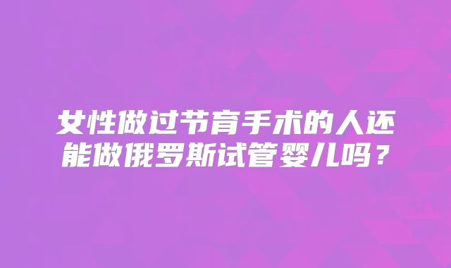 女性做过节育手术的人还能做俄罗斯试管婴儿吗？