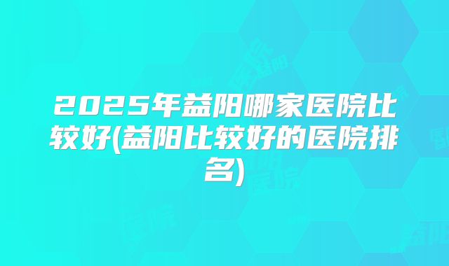 2025年益阳哪家医院比较好(益阳比较好的医院排名)