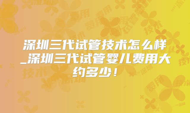 深圳三代试管技术怎么样_深圳三代试管婴儿费用大约多少！